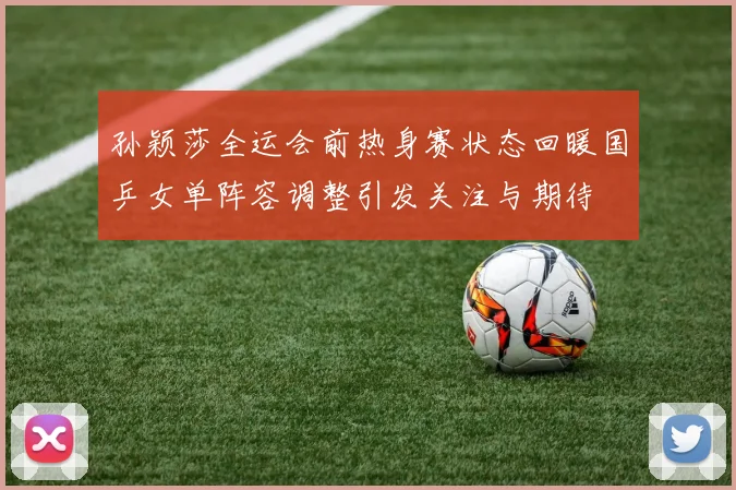 孙颖莎全运会前热身赛状态回暖国乒女单阵容调整引发关注与期待