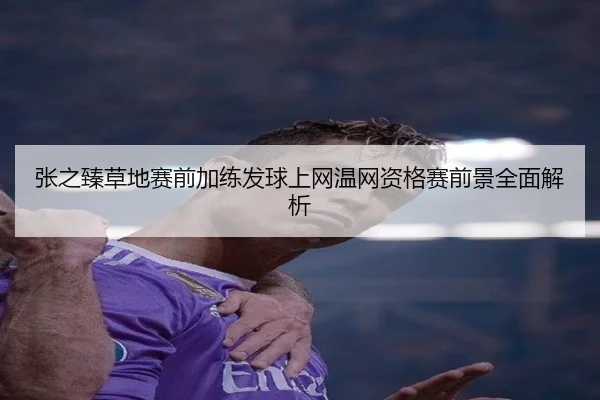 张之臻草地赛前加练发球上网温网资格赛前景全面解析