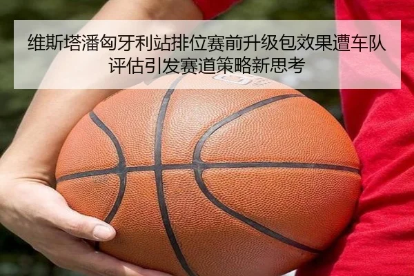 维斯塔潘匈牙利站排位赛前升级包效果遭车队评估引发赛道策略新思考