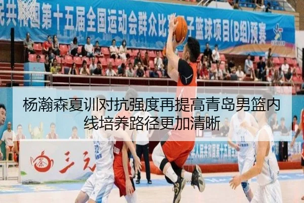 杨瀚森夏训对抗强度再提高青岛男篮内线培养路径更加清晰