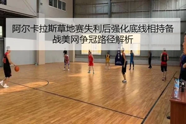 阿尔卡拉斯草地赛失利后强化底线相持备战美网争冠路径解析